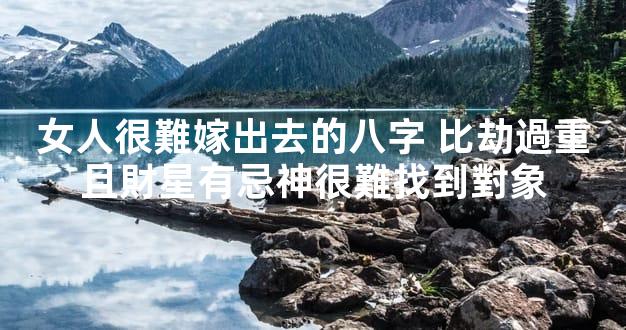 女人很難嫁出去的八字 比劫過重且財星有忌神很難找到對象